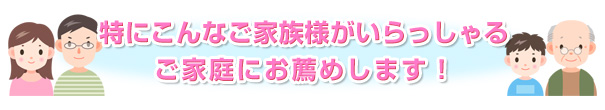 特にこんなご家族様がいらっしゃるご家庭にお薦めします！